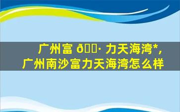 广州富 🕷 力天海湾*
,广州南沙富力天海湾怎么样